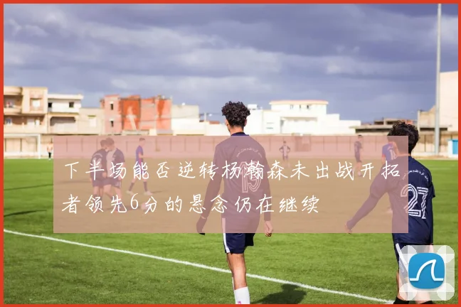 下半场能否逆转杨瀚森未出战开拓者领先6分的悬念仍在继续