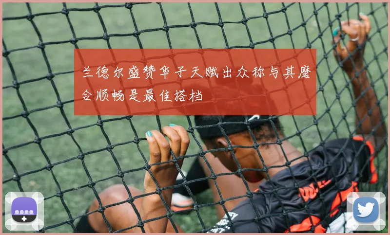 兰德尔盛赞华子天赋出众称与其磨合顺畅是最佳搭档