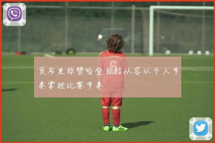 莫布里称赞哈登自信从容以个人节奏掌控比赛节奏