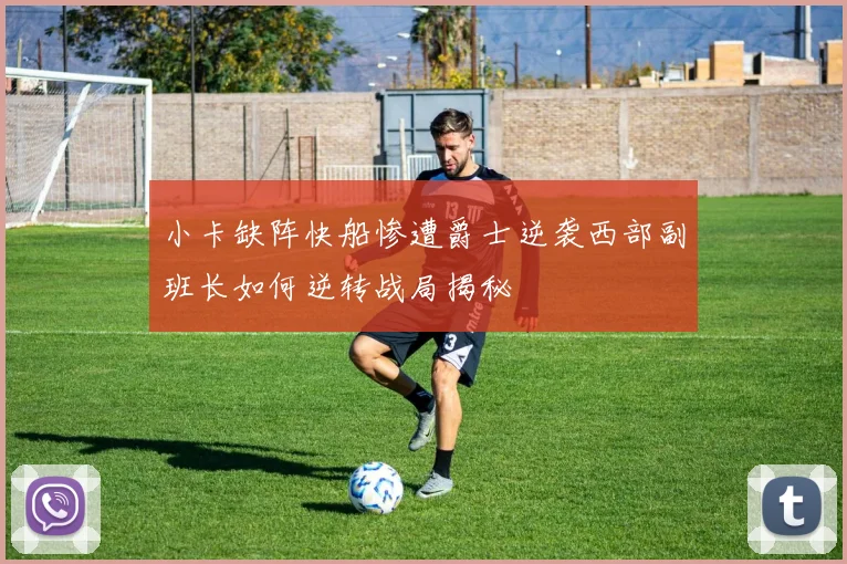 小卡缺阵快船惨遭爵士逆袭西部副班长如何逆转战局揭秘