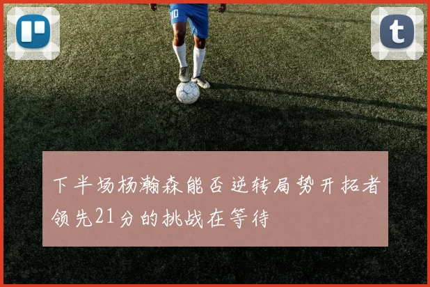 下半场杨瀚森能否逆转局势开拓者领先21分的挑战在等待