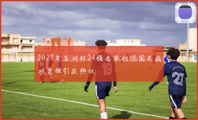 2027年亚洲杯24强名单初现国足成功晋级引发热议