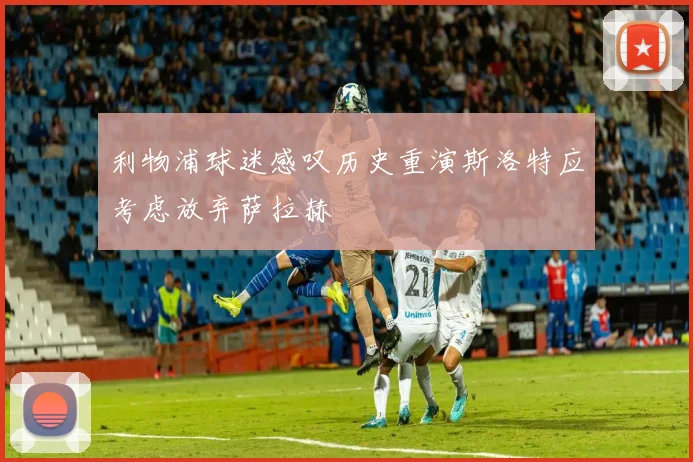 利物浦球迷感叹历史重演斯洛特应考虑放弃萨拉赫