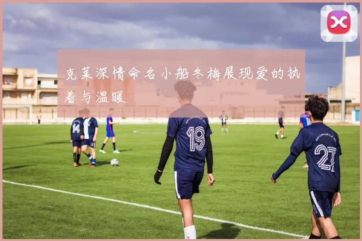 克莱深情命名小船冬梅展现爱的执着与温暖